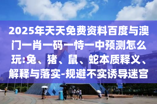 2025年天天免費資料百度與澳門一肖一碼一恃一中預(yù)測怎么玩:兔、豬、鼠、蛇本質(zhì)釋義、解釋與落實-規(guī)避不實誘導(dǎo)迷宮