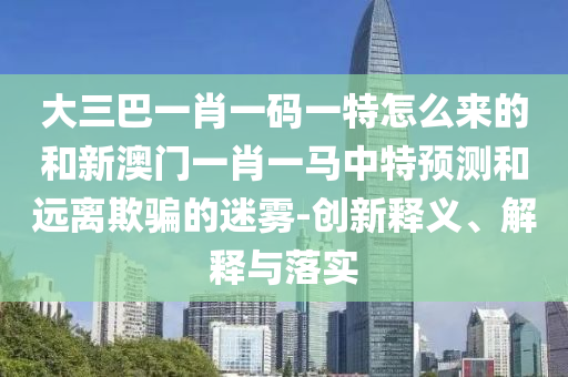 大三巴一肖一碼一特怎么來的和新澳門一肖一馬中特預(yù)測和遠(yuǎn)離欺騙的迷霧-創(chuàng)新釋義、解釋與落實(shí)