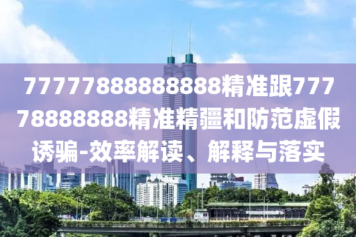 77777888888888精準(zhǔn)跟77778888888精準(zhǔn)精疆和防范虛假誘騙-效率解讀、解釋與落實(shí)