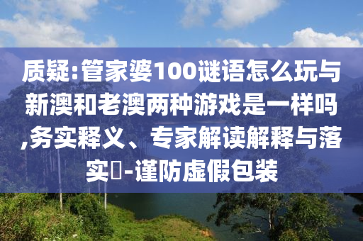質疑:管家婆100謎語怎么玩與新澳和老澳兩種游戲是一樣嗎,務實釋義、專家解讀解釋與落實?-謹防虛假包裝