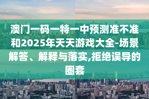 澳門一碼一特一中預測準不準和2025年天天游戲大全-場景解答、解釋與落實,拒絕誤導的圈套