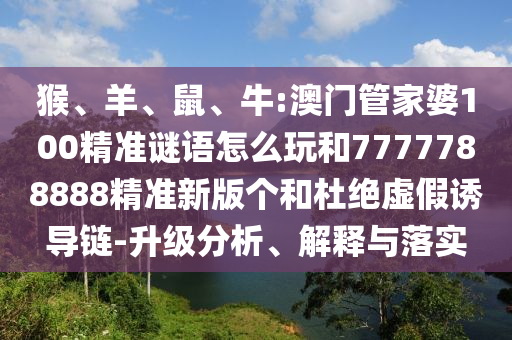 猴、羊、鼠、牛:澳門管家婆100精準謎語怎么玩和7777788888精準新版?zhèn)€和杜絕虛假誘導(dǎo)鏈-升級分析、解釋與落實