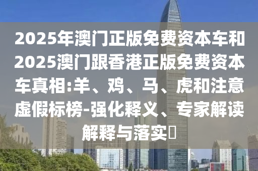 2025年澳門正版免費資本車和2025澳門跟香港正版免費資本車真相:羊、雞、馬、虎和注意虛假標榜-強化釋義、專家解讀解釋與落實?