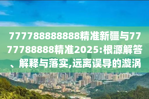 777788888888精準(zhǔn)新疆與7777788888精準(zhǔn)2025:根源解答、解釋與落實(shí),遠(yuǎn)離誤導(dǎo)的漩渦