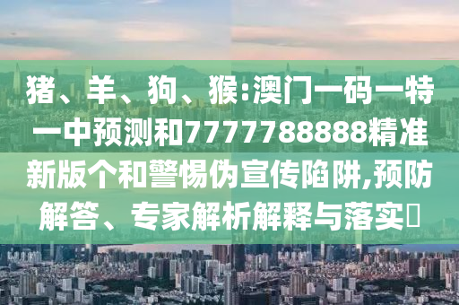 豬、羊、狗、猴:澳門一碼一特一中預(yù)測和7777788888精準(zhǔn)新版?zhèn)€和警惕偽宣傳陷阱,預(yù)防解答、專家解析解釋與落實?