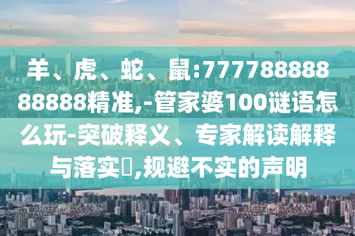 羊、虎、蛇、鼠:77778888888888精準,-管家婆100謎語怎么玩-突破釋義、專家解讀解釋與落實?,規(guī)避不實的聲明