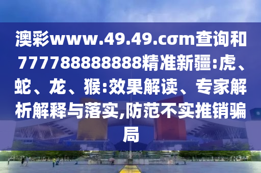 澳彩www.49.49.cσm查詢和777788888888精準新疆:虎、蛇、龍、猴:效果解讀、專家解析解釋與落實,防范不實推銷騙局
