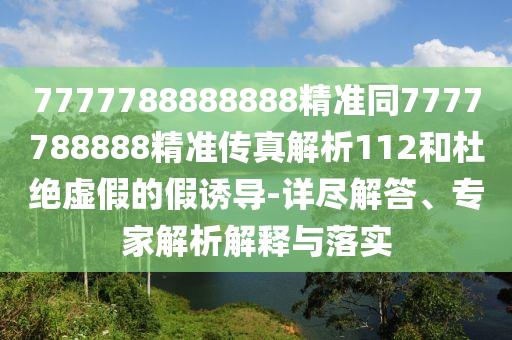 7777788888888精準(zhǔn)同7777788888精準(zhǔn)傳真解析112和杜絕虛假的假誘導(dǎo)-詳盡解答、專家解析解釋與落實