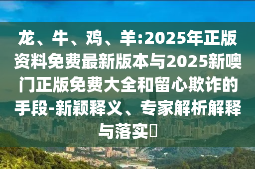 龍、牛、雞、羊:2025年正版資料免費最新版本與2025新噢門正版免費大全和留心欺詐的手段-新穎釋義、專家解析解釋與落實?