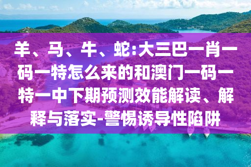 羊、馬、牛、蛇:大三巴一肖一碼一特怎么來的和澳門一碼一特一中下期預(yù)測效能解讀、解釋與落實-警惕誘導(dǎo)性陷阱