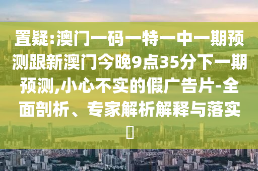 置疑:澳門一碼一特一中一期預(yù)測跟新澳門今晚9點35分下一期預(yù)測,小心不實的假廣告片-全面剖析、專家解析解釋與落實?