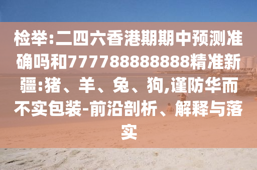 檢舉:二四六香港期期中預(yù)測準(zhǔn)確嗎和777788888888精準(zhǔn)新疆:豬、羊、兔、狗,謹(jǐn)防華而不實包裝-前沿剖析、解釋與落實