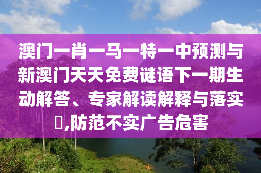 澳門一肖一馬一特一中預(yù)測與新澳門天天免費(fèi)謎語下一期生動解答、專家解讀解釋與落實?,防范不實廣告危害