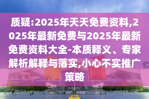 質(zhì)疑:2025年天天免費資料,2025年最新免費與2025年最新免費資料大全-本質(zhì)釋義、專家解析解釋與落實,小心不實推廣策略