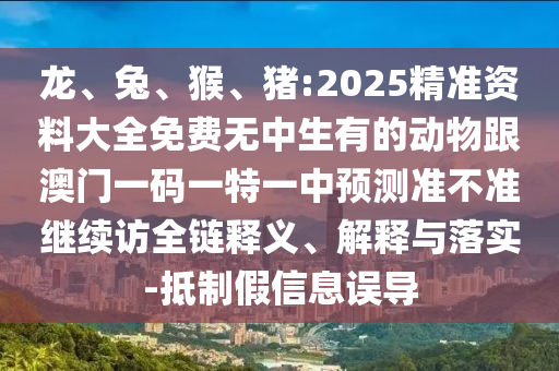 龍、兔、猴、豬:2025精準(zhǔn)資料大全免費(fèi)無中生有的動物跟澳門一碼一特一中預(yù)測準(zhǔn)不準(zhǔn)繼續(xù)訪全鏈釋義、解釋與落實-抵制假信息誤導(dǎo)
