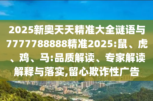 2025新奧天天精準大全謎語與7777788888精準2025:鼠、虎、雞、馬:品質(zhì)解讀、專家解讀解釋與落實,留心欺詐性廣告