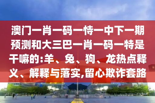 澳門一肖一碼一恃一中下一期預(yù)測和大三巴一肖一碼一特是干嘛的:羊、兔、狗、龍熱點釋義、解釋與落實,留心欺詐套路