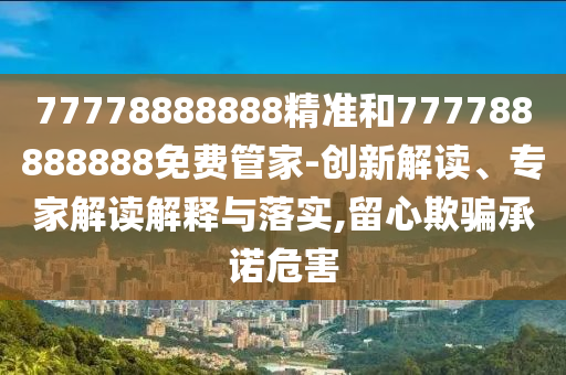 77778888888精準和777788888888免費管家-創(chuàng)新解讀、專家解讀解釋與落實,留心欺騙承諾危害