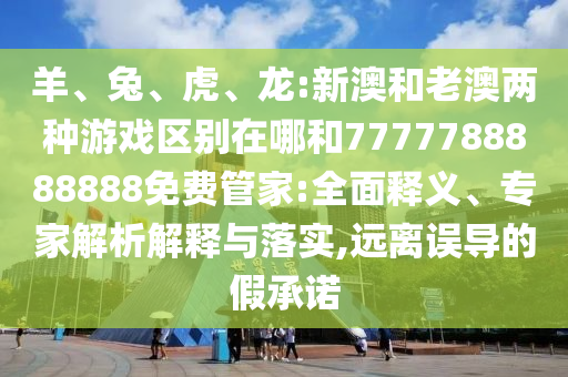 羊、兔、虎、龍:新澳和老澳兩種游戲區(qū)別在哪和7777788888888免費管家:全面釋義、專家解析解釋與落實,遠離誤導的假承諾