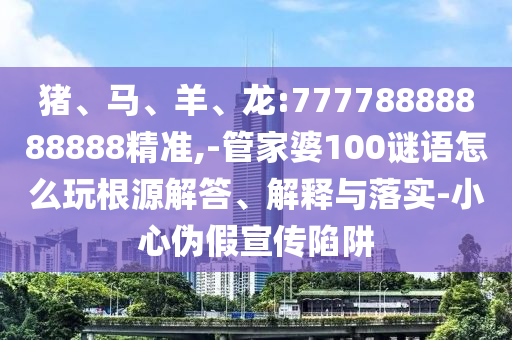 豬、馬、羊、龍:77778888888888精準,-管家婆100謎語怎么玩根源解答、解釋與落實-小心偽假宣傳陷阱