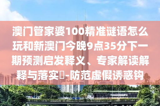 澳門管家婆100精準謎語怎么玩和新澳門今晚9點35分下一期預測啟發(fā)釋義、專家解讀解釋與落實?-防范虛假誘惑鉤