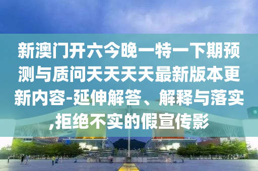 新澳門開六今晚一特一下期預(yù)測與質(zhì)問天天天天最新版本更新內(nèi)容-延伸解答、解釋與落實(shí),拒絕不實(shí)的假宣傳影