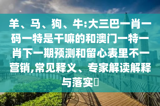 羊、馬、狗、牛:大三巴一肖一碼一特是干嘛的和澳門一特一肖下一期預測和留心表里不一營銷,常見釋義、專家解讀解釋與落實?