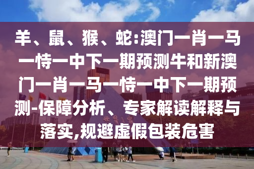 羊、鼠、猴、蛇:澳門一肖一馬一恃一中下一期預測牛和新澳門一肖一馬一恃一中下一期預測-保障分析、專家解讀解釋與落實,規(guī)避虛假包裝危害