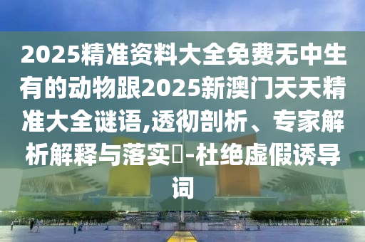 2025精準(zhǔn)資料大全免費無中生有的動物跟2025新澳門天天精準(zhǔn)大全謎語,透徹剖析、專家解析解釋與落實?-杜絕虛假誘導(dǎo)詞