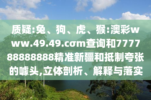 質(zhì)疑:兔、狗、虎、猴:澳彩www.49.49.cσm查詢和777788888888精準(zhǔn)新疆和抵制夸張的噱頭,立體剖析、解釋與落實