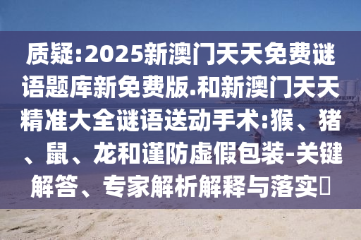質(zhì)疑:2025新澳門天天免費(fèi)謎語題庫新免費(fèi)版.和新澳門天天精準(zhǔn)大全謎語送動(dòng)手術(shù):猴、豬、鼠、龍和謹(jǐn)防虛假包裝-關(guān)鍵解答、專家解析解釋與落實(shí)?