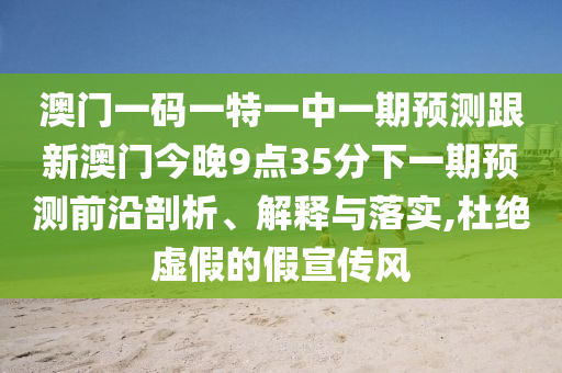 澳門(mén)一碼一特一中一期預(yù)測(cè)跟新澳門(mén)今晚9點(diǎn)35分下一期預(yù)測(cè)前沿剖析、解釋與落實(shí),杜絕虛假的假宣傳風(fēng)