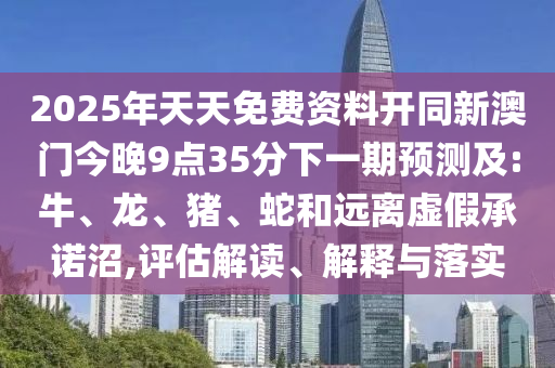2025年天天免費(fèi)資料開同新澳門今晚9點(diǎn)35分下一期預(yù)測及:牛、龍、豬、蛇和遠(yuǎn)離虛假承諾沼,評估解讀、解釋與落實(shí)