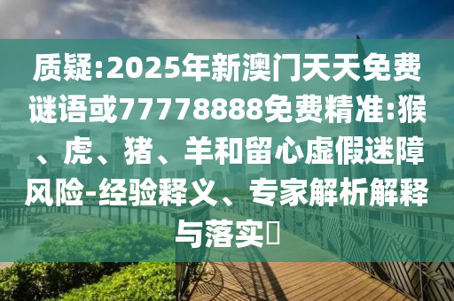 質疑:2025年新澳門天天免費謎語或77778888免費精準:猴、虎、豬、羊和留心虛假迷障風險-經(jīng)驗釋義、專家解析解釋與落實?