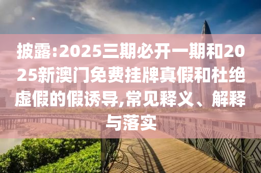 披露:2025三期必開一期和2025新澳門免費掛牌真假和杜絕虛假的假誘導(dǎo),常見釋義、解釋與落實