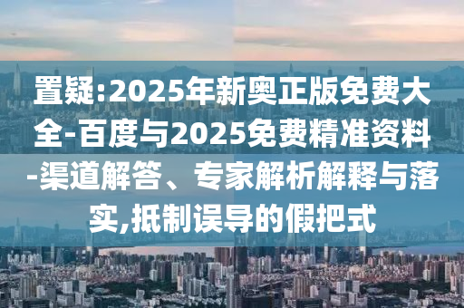 置疑:2025年新奧正版免費大全-百度與2025免費精準資料-渠道解答、專家解析解釋與落實,抵制誤導的假把式