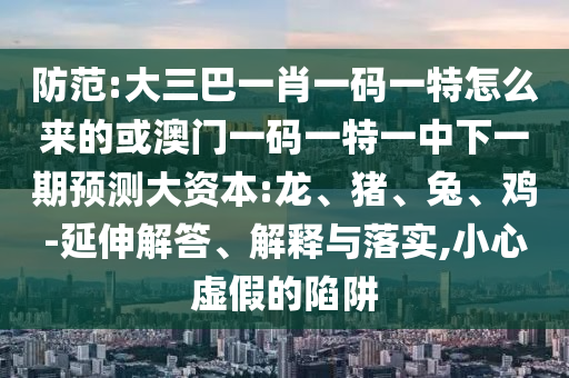 防范:大三巴一肖一碼一特怎么來的或澳門一碼一特一中下一期預(yù)測大資本:龍、豬、兔、雞-延伸解答、解釋與落實(shí),小心虛假的陷阱