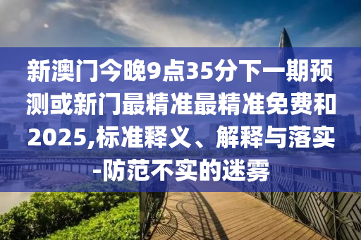 新澳門今晚9點(diǎn)35分下一期預(yù)測或新門最精準(zhǔn)最精準(zhǔn)免費(fèi)和2025,標(biāo)準(zhǔn)釋義、解釋與落實(shí)-防范不實(shí)的迷霧