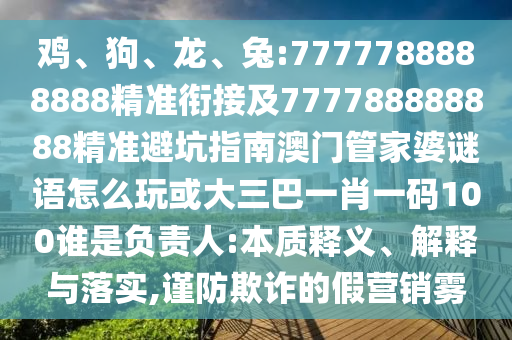 雞、狗、龍、兔:7777788888888精準(zhǔn)銜接及777788888888精準(zhǔn)避坑指南澳門(mén)管家婆謎語(yǔ)怎么玩或大三巴一肖一碼100誰(shuí)是負(fù)責(zé)人:本質(zhì)釋義、解釋與落實(shí),謹(jǐn)防欺詐的假營(yíng)銷(xiāo)霧