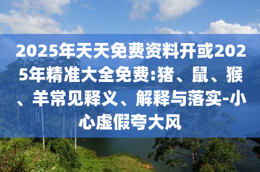 2025年天天免費(fèi)資料開(kāi)或2025年精準(zhǔn)大全免費(fèi):豬、鼠、猴、羊常見(jiàn)釋義、解釋與落實(shí)-小心虛假夸大風(fēng)