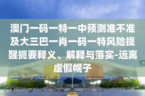 澳門一碼一特一中預測準不準及大三巴一肖一碼一特風險提醒扼要釋義、解釋與落實-遠離虛假幌子