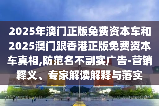 2025年澳門正版免費(fèi)資本車和2025澳門跟香港正版免費(fèi)資本車真相,防范名不副實(shí)廣告-營銷釋義、專家解讀解釋與落實(shí)