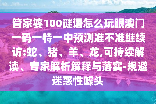 管家婆100謎語怎么玩跟澳門一碼一特一中預(yù)測準不準繼續(xù)訪:蛇、豬、羊、龍,可持續(xù)解讀、專家解析解釋與落實-規(guī)避迷惑性噱頭