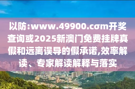 以防:www.49900.cσm開獎查詢或2025新澳門免費掛牌真假和遠離誤導的假承諾,效率解讀、專家解讀解釋與落實