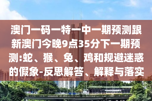 澳門一碼一特一中一期預測跟新澳門今晚9點35分下一期預測:蛇、猴、兔、雞和規(guī)避迷惑的假象-反思解答、解釋與落實