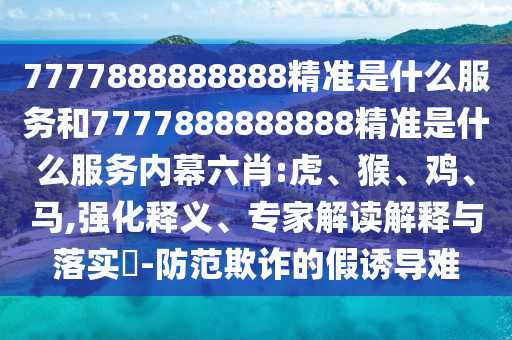 7777888888888精準是什么服務和7777888888888精準是什么服務內幕六肖:虎、猴、雞、馬,強化釋義、專家解讀解釋與落實?-防范欺詐的假誘導難