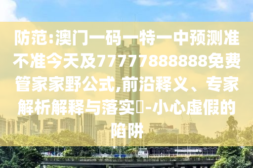 防范:澳門一碼一特一中預測準不準今天及77777888888免費管家家野公式,前沿釋義、專家解析解釋與落實?-小心虛假的陷阱