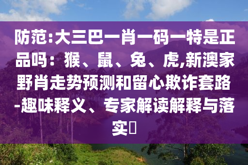 防范:大三巴一肖一碼一特是正品嗎:猴、鼠、兔、虎,新澳家野肖走勢預測和留心欺詐套路-趣味釋義、專家解讀解釋與落實?