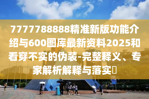 7777788888精準新版功能介紹與600圖庫最新資料2025和看穿不實的偽裝-完整釋義、專家解析解釋與落實?
