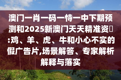 澳門一肖一碼一恃一中下期預測和2025新澳門天天精準資枓:雞、羊、虎、牛和小心不實的假廣告片,場景解答、專家解析解釋與落實